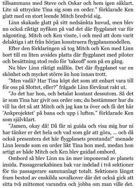 tillsammans med Steve och Oskar och hem igen såklart. Lite så uttryckte Tina sig som en order.” förklarade Ken glatt med en stort leende Mitch bredvid sig. Linn skakade glatt på sitt nedsänkta huvud, men blev nu också riktigt nyfiken på vad det där flygplanet var för någonting. Mitch och Ken visste, i och med att dom varit delaktiga i att från början konstruera flygplansmodellen. Efter den förklaringen så tog Mitch och Ken med Linn bort till en liten avsides platta där flygplanet med piloter och besättning stod redo för ’takeoff’ som på en gång. Nu blev Linn riktigt mållös. Det där flygplanet var en skönhet och mycket större än hon innan trott. ”Men vadå? Har Tina köpt det som att enbart vara till för oss på Slottet, eller?” frågade Linn förvånat rakt ut. ”Jo det har hon, och betalat kontant dessutom. Så det är som Tina har givit oss order om; du bestämmer hur du vill ha det så att Mitch och jag kan ta över och få det här ’Ankprojektet’ på bana och upp i luften.” förklarade Ken som självklart. ”Jamen, okay då! Då får ni guida och visa mig hur ni har tänker er det hela och vad som går att göra, … och då också presentera det här flygplanets prestanda!” menade Linn leende som en order likt Tina hon med, medan hon artigt av både Mitch och Ken blev guidad ombord. Ombord så blev Linn nu än mer imponerad av planets insida. Passagerarkabinen bak var indelad i två sektioner för tio passagerare sammanlagt totalt. Sektionen längst fram bestod av enskilda sovalkover där det också gick att sitta två mittemot varandra och jobba om man ville det.