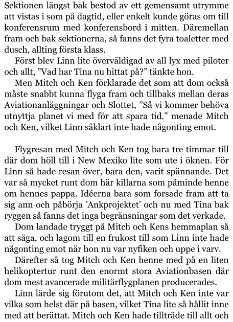 Sektionen längst bak bestod av ett gemensamt utrymme att vistas i som på dagtid, eller enkelt kunde göras om till konferensrum med konferensbord i mitten. Däremellan fram och bak sektionerna, så fanns det fyra toaletter med dusch, allting första klass. Först blev Linn lite överväldigad av all lyx med piloter och allt, ”Vad har Tina nu hittat på?” tänkte hon. Men Mitch och Ken förklarade det som att dom också måste snabbt kunna flyga fram och tillbaks mellan deras Aviationanläggningar och Slottet, ”Så vi kommer behöva utnyttja planet vi med för att spara tid.” menade Mitch och Ken, vilket Linn såklart inte hade någonting emot.  Flygresan med Mitch och Ken tog bara tre timmar till där dom höll till i New Mexiko lite som ute i öknen. För Linn så hade resan över, bara den, varit spännande. Det var så mycket runt dom här killarna som påminde henne om hennes pappa. Idéerna bara som forsade fram att ta sig ann och påbörja ’Ankprojektet’ och nu med Tina bak ryggen så fanns det inga begränsningar som det verkade. Dom landade tryggt på Mitch och Kens hemmaplan så att säga, och lagom till en frukost till som Linn inte hade någonting emot när hon nu var nyfiken och uppe i varv. Därefter så tog Mitch och Ken henne med på en liten helikoptertur runt den enormt stora Aviationbasen där dom mest avancerade militärflygplanen producerades. Linn lärde sig förutom det, att Mitch och Ken inte var vilka som helst där på basen, vilket Tina lite så hållit inne med att berättat. Mitch och Ken hade tillträde till allt och