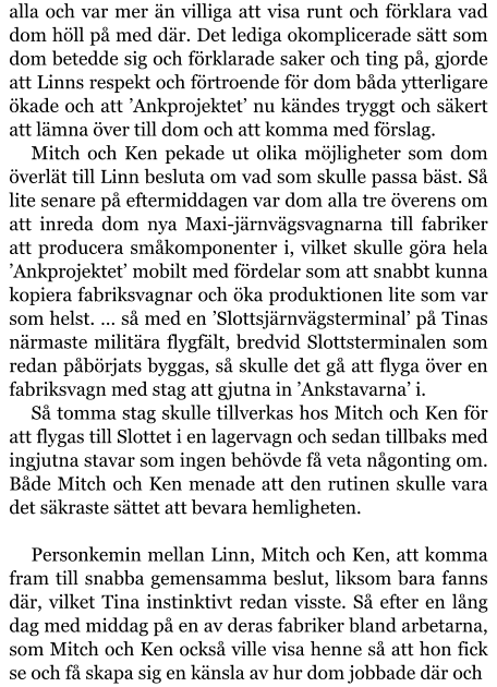 alla och var mer än villiga att visa runt och förklara vad dom höll på med där. Det lediga okomplicerade sätt som dom betedde sig och förklarade saker och ting på, gjorde att Linns respekt och förtroende för dom båda ytterligare ökade och att ’Ankprojektet’ nu kändes tryggt och säkert att lämna över till dom och att komma med förslag. Mitch och Ken pekade ut olika möjligheter som dom överlät till Linn besluta om vad som skulle passa bäst. Så lite senare på eftermiddagen var dom alla tre överens om att inreda dom nya Maxi-järnvägsvagnarna till fabriker att producera småkomponenter i, vilket skulle göra hela ’Ankprojektet’ mobilt med fördelar som att snabbt kunna kopiera fabriksvagnar och öka produktionen lite som var som helst. … så med en ’Slottsjärnvägsterminal’ på Tinas närmaste militära flygfält, bredvid Slottsterminalen som redan påbörjats byggas, så skulle det gå att flyga över en fabriksvagn med stag att gjutna in ’Ankstavarna’ i. Så tomma stag skulle tillverkas hos Mitch och Ken för att flygas till Slottet i en lagervagn och sedan tillbaks med ingjutna stavar som ingen behövde få veta någonting om. Både Mitch och Ken menade att den rutinen skulle vara det säkraste sättet att bevara hemligheten.  Personkemin mellan Linn, Mitch och Ken, att komma fram till snabba gemensamma beslut, liksom bara fanns där, vilket Tina instinktivt redan visste. Så efter en lång dag med middag på en av deras fabriker bland arbetarna, som Mitch och Ken också ville visa henne så att hon fick se och få skapa sig en känsla av hur dom jobbade där och