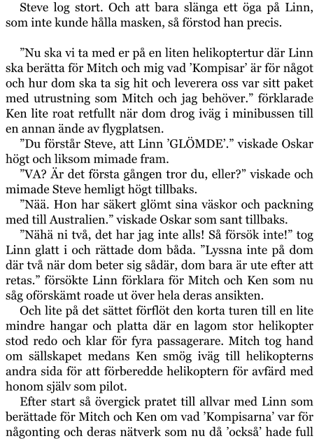 Steve log stort. Och att bara slänga ett öga på Linn, som inte kunde hålla masken, så förstod han precis.  ”Nu ska vi ta med er på en liten helikoptertur där Linn ska berätta för Mitch och mig vad ’Kompisar’ är för något och hur dom ska ta sig hit och leverera oss var sitt paket med utrustning som Mitch och jag behöver.” förklarade Ken lite roat retfullt när dom drog iväg i minibussen till en annan ände av flygplatsen. ”Du förstår Steve, att Linn ’GLÖMDE’.” viskade Oskar högt och liksom mimade fram. ”VA? Är det första gången tror du, eller?” viskade och mimade Steve hemligt högt tillbaks. ”Nää. Hon har säkert glömt sina väskor och packning med till Australien.” viskade Oskar som sant tillbaks. ”Nähä ni två, det har jag inte alls! Så försök inte!” tog Linn glatt i och rättade dom båda. ”Lyssna inte på dom där två när dom beter sig sådär, dom bara är ute efter att retas.” försökte Linn förklara för Mitch och Ken som nu såg oförskämt roade ut över hela deras ansikten. Och lite på det sättet förflöt den korta turen till en lite mindre hangar och platta där en lagom stor helikopter stod redo och klar för fyra passagerare. Mitch tog hand om sällskapet medans Ken smög iväg till helikopterns andra sida för att förberedde helikoptern för avfärd med honom själv som pilot. Efter start så övergick pratet till allvar med Linn som berättade för Mitch och Ken om vad ’Kompisarna’ var för någonting och deras nätverk som nu då ’också’ hade full