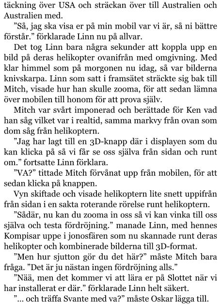 täckning över USA och sträckan över till Australien och Australien med. ”Så, jag ska visa er på min mobil var vi är, så ni bättre förstår.” förklarade Linn nu på allvar. Det tog Linn bara några sekunder att koppla upp en bild på deras helikopter ovanifrån med omgivning. Med klar himmel som på morgonen nu idag, så var bilderna knivskarpa. Linn som satt i framsätet sträckte sig bak till Mitch, visade hur han skulle zooma, för att sedan lämna över mobilen till honom för att prova själv. Mitch var svårt imponerad och berättade för Ken vad han såg vilket var i realtid, samma markvy från ovan som dom såg från helikoptern. ”Jag har lagt till en 3D-knapp där i displayen som du kan klicka på så vi får se oss själva från sidan och runt om.” fortsatte Linn förklara. ”VA?” tittade Mitch förvånat upp från mobilen, för att sedan klicka på knappen. Vyn skiftade och visade helikoptern lite snett uppifrån från sidan i en sakta roterande rörelse runt helikoptern. ”Sådär, nu kan du zooma in oss så vi kan vinka till oss själva och testa fördröjning.” manade Linn, med hennes Kompisar uppe i jonosfären som nu skannade runt deras helikopter och kombinerade bilderna till 3D-format. ”Men hur sjutton gör du det här?” måste Mitch bara fråga. ”Det är ju nästan ingen fördröjning alls.” ”Nää, men det kommer vi att lära er på Slottet när vi har installerat er där.” förklarade Linn helt säkert. ”… och träffa Svante med va?” måste Oskar lägga till.