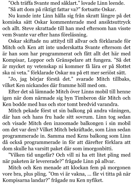 ”Och träffa Svante med såklart.” lovade Linn leende. ”Så att dom på riktigt fattar va?” fortsatte Oskar. Nu kunde inte Linn hålla sig från skratt längre på det komiska sätt Oskar kommenterade med ansiktsuttryck och allt. Steve skrattade till han med eftersom han visste vem Svante var efter hans föreläsning. Oskar skiftade nu attityd till allvar och förklarade för Mitch och Ken att inte underskatta Svante eftersom det är han som har programmerat och fått allt det här med Kompisar, Loppor och Gränspelare att fungera. ”Så det är mycket ny vetenskap ni kommer få lära er på Slottet ska ni veta.” förklarade Oskar nu på ett mer seriöst sätt. ”Jo, jag börjar förstå det.” svarade Mitch tillbaks, vilket Ken nickandes där framme höll med om. Efter det så lämnade Mitch över Linns mobil till henne igen när dom närmade sig byn Timberon där Mitch och Ken bodde med hus och stor tomt bredvid varandra. Mitch pekade först ut sin balkong på andra våningen, där han och hans fru hade sitt sovrum. Linn tog sedan och visade Mitch den inzoomade balkongen i sin mobil om det var den? Vilket Mitch bekräftade, som Linn sedan programmerade in. Samma med Kens balkong som Linn då också programmerade in för att därefter förklara att dom skulle ha varsitt paket där som imorgonbitti. ”Vilken tid ungefär? Och vill ni ha ett litet pling med när paketen är levererade?” frågade Linn på allvar. Mitch och Ken menade att klockan fem på morgonen vore bra, plus pling. ”Om vi är vakna, … får vi titta på när Kompisarna landar?” frågade nu Ken nyfiket.