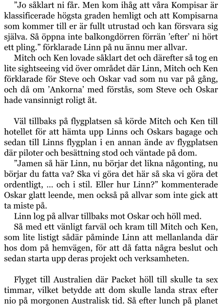 ”Jo såklart ni får. Men kom ihåg att våra Kompisar är klassificerade högsta graden hemligt och att Kompisarna som kommer till er är fullt utrustad och kan försvara sig själva. Så öppna inte balkongdörren förrän ’efter’ ni hört ett pling.” förklarade Linn på nu ännu mer allvar. Mitch och Ken lovade såklart det och därefter så tog en lite sightseeing vid över området där Linn, Mitch och Ken förklarade för Steve och Oskar vad som nu var på gång, och då om ’Ankorna’ med förstås, som Steve och Oskar hade vansinnigt roligt åt.  Väl tillbaks på flygplatsen så körde Mitch och Ken till hotellet för att hämta upp Linns och Oskars bagage och sedan till Linns flygplan i en annan ände av flygplatsen där piloter och besättning stod och väntade på dom. ”Jamen så här Linn, nu börjar det likna någonting, nu börjar du fatta va? Ska vi göra det här så ska vi göra det ordentligt, … och i stil. Eller hur Linn?” kommenterade Oskar glatt leende, men också på allvar som inte gick att ta miste på. Linn log på allvar tillbaks mot Oskar och höll med. Så med ett vänligt farväl och kram till Mitch och Ken, som lite listigt sådär påminde Linn att mellanlanda där hos dom på hemvägen, för att då fatta några beslut och sedan starta upp deras projekt och verksamheten.  Flyget till Australien där Packet höll till skulle ta sex timmar, vilket betydde att dom skulle landa strax efter nio på morgonen Australisk tid. Så efter lunch på planet