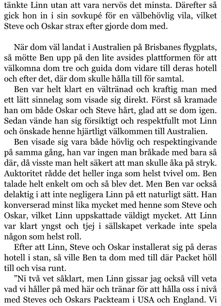 tänkte Linn utan att vara nervös det minsta. Därefter så gick hon in i sin sovkupé för en välbehövlig vila, vilket Steve och Oskar strax efter gjorde dom med.  När dom väl landat i Australien på Brisbanes flygplats, så mötte Ben upp på den lite avsides plattformen för att välkomna dom tre och guida dom vidare till deras hotell och efter det, där dom skulle hålla till för samtal. Ben var helt klart en vältränad och kraftig man med ett lätt sinnelag som visade sig direkt. Först så kramade han om både Oskar och Steve hårt, glad att se dom igen. Sedan vände han sig försiktigt och respektfullt mot Linn och önskade henne hjärtligt välkommen till Australien. Ben visade sig vara både hövlig och respektingivande på samma gång, han var ingen man bråkade med bara så där, då visste man helt säkert att man skulle åka på stryk. Auktoritet rådde det heller inga som helst tvivel om. Ben talade helt enkelt om och så blev det. Men Ben var också delaktig i att inte negligera Linn på ett naturligt sätt. Han konverserad minst lika mycket med henne som Steve och Oskar, vilket Linn uppskattade väldigt mycket. Att Linn var klart yngst och tjej i sällskapet verkade inte spela någon som helst roll. Efter att Linn, Steve och Oskar installerat sig på deras hotell i stan, så ville Ben ta dom med till där Packet höll till och visa runt. ”Ni två vet såklart, men Linn gissar jag också vill veta vad vi håller på med här och tränar för att hålla oss i nivå med Steves och Oskars Packteam i USA och England. Vi