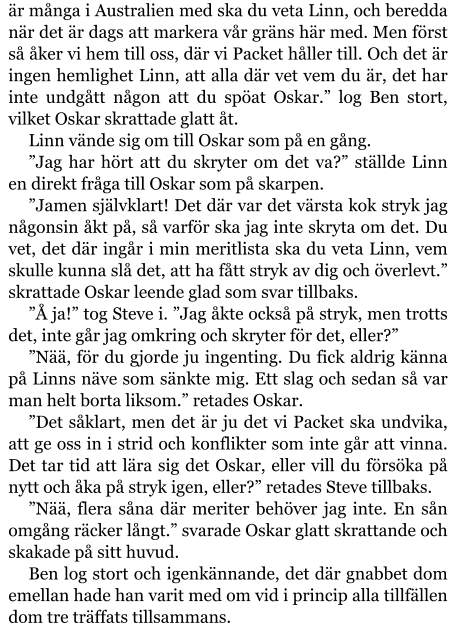 är många i Australien med ska du veta Linn, och beredda när det är dags att markera vår gräns här med. Men först så åker vi hem till oss, där vi Packet håller till. Och det är ingen hemlighet Linn, att alla där vet vem du är, det har inte undgått någon att du spöat Oskar.” log Ben stort, vilket Oskar skrattade glatt åt. Linn vände sig om till Oskar som på en gång. ”Jag har hört att du skryter om det va?” ställde Linn en direkt fråga till Oskar som på skarpen. ”Jamen självklart! Det där var det värsta kok stryk jag någonsin åkt på, så varför ska jag inte skryta om det. Du vet, det där ingår i min meritlista ska du veta Linn, vem skulle kunna slå det, att ha fått stryk av dig och överlevt.” skrattade Oskar leende glad som svar tillbaks. ”Å ja!” tog Steve i. ”Jag åkte också på stryk, men trotts det, inte går jag omkring och skryter för det, eller?” ”Nää, för du gjorde ju ingenting. Du fick aldrig känna på Linns näve som sänkte mig. Ett slag och sedan så var man helt borta liksom.” retades Oskar. ”Det såklart, men det är ju det vi Packet ska undvika, att ge oss in i strid och konflikter som inte går att vinna. Det tar tid att lära sig det Oskar, eller vill du försöka på nytt och åka på stryk igen, eller?” retades Steve tillbaks. ”Nää, flera såna där meriter behöver jag inte. En sån omgång räcker långt.” svarade Oskar glatt skrattande och skakade på sitt huvud. Ben log stort och igenkännande, det där gnabbet dom emellan hade han varit med om vid i princip alla tillfällen dom tre träffats tillsammans.