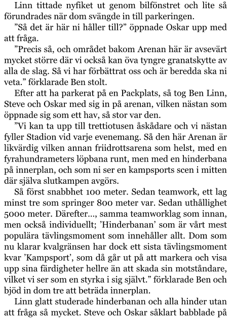 Linn tittade nyfiket ut genom bilfönstret och lite så förundrades när dom svängde in till parkeringen. ”Så det är här ni håller till?” öppnade Oskar upp med att fråga. ”Precis så, och området bakom Arenan här är avsevärt mycket större där vi också kan öva tyngre granatskytte av alla de slag. Så vi har förbättrat oss och är beredda ska ni veta.” förklarade Ben stolt. Efter att ha parkerat på en Packplats, så tog Ben Linn, Steve och Oskar med sig in på arenan, vilken nästan som öppnade sig som ett hav, så stor var den. ”Vi kan ta upp till trettiotusen åskådare och vi nästan fyller Stadion vid varje evenemang. Så den här Arenan är likvärdig vilken annan friidrottsarena som helst, med en fyrahundrameters löpbana runt, men med en hinderbana på innerplan, och som ni ser en kampsports scen i mitten där själva slutkampen avgörs. Så först snabbhet 100 meter. Sedan teamwork, ett lag minst tre som springer 800 meter var. Sedan uthållighet 5000 meter. Därefter…, samma teamworklag som innan, men också individuellt; ’Hinderbanan’ som är vårt mest populära tävlingsmoment som innehåller allt. Dom som nu klarar kvalgränsen har dock ett sista tävlingsmoment kvar ’Kampsport’, som då går ut på att markera och visa upp sina färdigheter hellre än att skada sin motståndare, vilket vi ser som en styrka i sig självt.” förklarade Ben och bjöd in dom tre att beträda innerplan. Linn glatt studerade hinderbanan och alla hinder utan att fråga så mycket. Steve och Oskar såklart babblade på