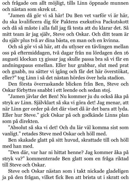 och frågade om allt möjligt, tills Linn öppnade munnen och nästan som skrek ut. ”Jamen då gör vi så här! Du Ben vet varför vi är här, du ska kvalificera dig för Paktens exekutiva Packutskott och då så måste i alla fall jag få testa att du klarar det. Så mitt team är jag själv, Steve och Oskar. Och ditt team är du själv plus två av dina bästa, en man och en kvinna. Och så gör vi så här, att du utlyser en tävlingen mellan oss på eftermiddagen, två dagar från nu lördagen den 16 augusti klockan 13 gissar jag skulle passa bra så vi får en andningspaus emellan. Eller hur grabbar, slut med prat och gnabb, nu sätter vi igång och får det här överstökat, eller?” tog Linn i så det nästan hördes över hela stadion. Den första överraskande blicken från Ben, Steve och Oskar förbyttes snabbt i ett leende och sedan stoj. ”Jamen jävlar det Ben! Nu kommer ju du också åka på stryk av Linn. Självklart så ska vi göra det! Jag menar, att när Linn ger order på det där viset då är det bara att lyda. Eller hur Steve.” gick Oskar på och godkände Linns plan som på direkten. ”Absolut så ska vi det! Och du lär väl komma sist som vanligt.” retades Steve med Oskar och höll med. Ben skakade glatt på sitt huvud, skrattade till och höll med han med. ”Den där, var har ni hittat henne? Jag kommer åka på stryk va?” kommenterade Ben glatt som en fråga riktad till Steve och Oskar. Steve och Oskar nästan som i takt nickade gladeligen ja på den frågan, vilket fick Ben att brista ut i skratt och