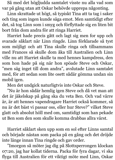 Så med det högljudda samtalet visste nu alla vad som var på gång utan att Oskar behövde upprepa någonting. Linn skrattade ut högt, så typiskt Tina att ta tag i saker och ting som ingen kunde säga emot. Men samtidigt efter det, så tog Linn som i smyg och förflyttade sig en liten bit bort från dom andra för att ringa Harriet. Harriet hade precis gått och lagt sig men for upp och svarade såklart när Linn ringde. Linn förklarade så tyst som möjligt och att Tina skulle ringa och tillsammans med Frances så skulle dom åka till Australien och Linn ville nu att Harriet skulle ta med hennes kampdress, den som hon hade på sig när hon spöade Steve och Oskar, ”men säg inget till dom andra”, avslutade Linn samtalet med, för att sedan som lite osett sådär gömma undan sin mobil igen. Men det undgick naturligtvis inte Oskar och Steve. ”Nu är hon sådär hemlig igen Steve och då vet man att det är jäkelskap på gång ska du veta Ben. Och vad värre är, är att hennes vapendragare Harriet också kommer, så nu är det bäst vi passar oss, eller hur Steve?” vilket Steve glatt och absolut höll med om, samtidigt som han pekade ut Ben som den som skulle komma drabbas allra värst.  Harriet såklart sken upp som en sol efter Linns samtal och började nästan som packa på en gång och det dröjde inte länge innan Tina ringde och gav order. ”Imorgon så möter jag dig på Slottsperrongen klockan 07:20, jag har kollat tiderna. Packa för fyra dagar, vi ska flyga till Australien för ett viktigt möte med Linn, Oskar