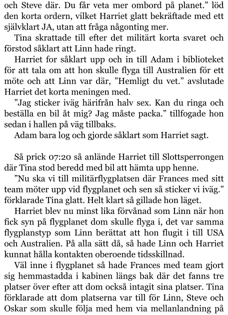 och Steve där. Du får veta mer ombord på planet.” löd den korta ordern, vilket Harriet glatt bekräftade med ett självklart JA, utan att fråga någonting mer. Tina skrattade till efter det militärt korta svaret och förstod såklart att Linn hade ringt. Harriet for såklart upp och in till Adam i biblioteket för att tala om att hon skulle flyga till Australien för ett möte och att Linn var där, ”Hemligt du vet.” avslutade Harriet det korta meningen med. ”Jag sticker iväg härifrån halv sex. Kan du ringa och beställa en bil åt mig? Jag måste packa.” tillfogade hon sedan i hallen på väg tillbaks. Adam bara log och gjorde såklart som Harriet sagt.  Så prick 07:20 så anlände Harriet till Slottsperrongen där Tina stod beredd med bil att hämta upp henne. ”Nu ska vi till militärflygplatsen där Frances med sitt team möter upp vid flygplanet och sen så sticker vi iväg.” förklarade Tina glatt. Helt klart så gillade hon läget. Harriet blev nu minst lika förvånad som Linn när hon fick syn på flygplanet dom skulle flyga i, det var samma flygplanstyp som Linn berättat att hon flugit i till USA och Australien. På alla sätt då, så hade Linn och Harriet kunnat hålla kontakten oberoende tidsskillnad. Väl inne i flygplanet så hade Frances med team gjort sig hemmastadda i kabinen längs bak där det fanns tre platser över efter att dom också intagit sina platser. Tina förklarade att dom platserna var till för Linn, Steve och Oskar som skulle följa med hem via mellanlandning på