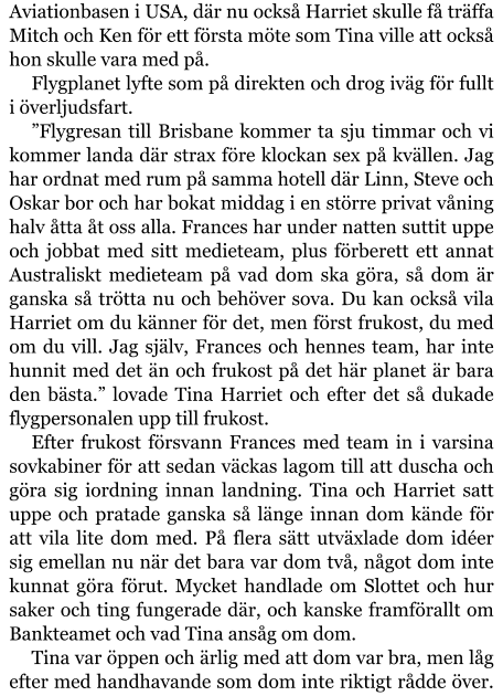 Aviationbasen i USA, där nu också Harriet skulle få träffa Mitch och Ken för ett första möte som Tina ville att också hon skulle vara med på. Flygplanet lyfte som på direkten och drog iväg för fullt i överljudsfart. ”Flygresan till Brisbane kommer ta sju timmar och vi kommer landa där strax före klockan sex på kvällen. Jag har ordnat med rum på samma hotell där Linn, Steve och Oskar bor och har bokat middag i en större privat våning halv åtta åt oss alla. Frances har under natten suttit uppe och jobbat med sitt medieteam, plus förberett ett annat Australiskt medieteam på vad dom ska göra, så dom är ganska så trötta nu och behöver sova. Du kan också vila Harriet om du känner för det, men först frukost, du med om du vill. Jag själv, Frances och hennes team, har inte hunnit med det än och frukost på det här planet är bara den bästa.” lovade Tina Harriet och efter det så dukade flygpersonalen upp till frukost. Efter frukost försvann Frances med team in i varsina sovkabiner för att sedan väckas lagom till att duscha och göra sig iordning innan landning. Tina och Harriet satt uppe och pratade ganska så länge innan dom kände för att vila lite dom med. På flera sätt utväxlade dom idéer sig emellan nu när det bara var dom två, något dom inte kunnat göra förut. Mycket handlade om Slottet och hur saker och ting fungerade där, och kanske framförallt om Bankteamet och vad Tina ansåg om dom. Tina var öppen och ärlig med att dom var bra, men låg efter med handhavande som dom inte riktigt rådde över.