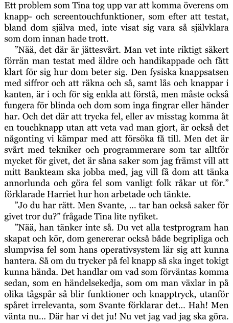 Ett problem som Tina tog upp var att komma överens om knapp- och screentouchfunktioner, som efter att testat, bland dom själva med, inte visat sig vara så självklara som dom innan hade trott. ”Nää, det där är jättesvårt. Man vet inte riktigt säkert förrän man testat med äldre och handikappade och fått klart för sig hur dom beter sig. Den fysiska knappsatsen med siffror och att räkna och så, samt lås och knappar i kanten, är i och för sig enkla att förstå, men måste också fungera för blinda och dom som inga fingrar eller händer har. Och det där att trycka fel, eller av misstag komma åt en touchknapp utan att veta vad man gjort, är också det någonting vi kämpar med att försöka få till. Men det är svårt med tekniker och programmerare som tar alltför mycket för givet, det är såna saker som jag främst vill att mitt Bankteam ska jobba med, jag vill få dom att tänka annorlunda och göra fel som vanligt folk råkar ut för.” förklarade Harriet hur hon arbetade och tänkte. ”Jo du har rätt. Men Svante, … tar han också saker för givet tror du?” frågade Tina lite nyfiket. ”Nää, han tänker inte så. Du vet alla testprogram han skapat och kör, dom genererar också både begripliga och slumpvisa fel som hans operativsystem lär sig att kunna hantera. Så om du trycker på fel knapp så ska inget tokigt kunna hända. Det handlar om vad som förväntas komma sedan, som en händelsekedja, som om man växlar in på olika tågspår så blir funktioner och knapptryck, utanför spåret irrelevanta, som Svante förklarar det… Hah! Men vänta nu… Där har vi det ju! Nu vet jag vad jag ska göra.