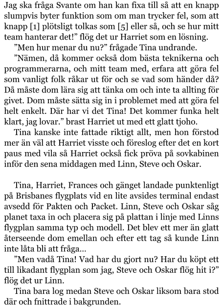 Jag ska fråga Svante om han kan fixa till så att en knapp slumpvis byter funktion som om man trycker fel, som att knapp [1] plötsligt tolkas som [5] eller så, och se hur mitt team hanterar det!” flög det ur Harriet som en lösning. ”Men hur menar du nu?” frågade Tina undrande. ”Nämen, då kommer också dom bästa teknikerna och programmerarna, och mitt team med, erfara att göra fel som vanligt folk råkar ut för och se vad som händer då? Då måste dom lära sig att tänka om och inte ta allting för givet. Dom måste sätta sig in i problemet med att göra fel helt enkelt. Där har vi det Tina! Det kommer funka helt klart, jag lovar.” brast Harriet ut med ett glatt tjoho. Tina kanske inte fattade riktigt allt, men hon förstod mer än väl att Harriet visste och föreslog efter det en kort paus med vila så Harriet också fick pröva på sovkabinen inför den sena middagen med Linn, Steve och Oskar.  Tina, Harriet, Frances och gänget landade punktenligt på Brisbanes flygplats vid en lite avsides terminal endast avsedd för Pakten och Packet. Linn, Steve och Oskar såg planet taxa in och placera sig på plattan i linje med Linns flygplan samma typ och modell. Det blev ett mer än glatt återseende dom emellan och efter ett tag så kunde Linn inte låta bli att fråga… ”Men vadå Tina! Vad har du gjort nu? Har du köpt ett till likadant flygplan som jag, Steve och Oskar flög hit i?” flög det ur Linn. Tina bara log medan Steve och Oskar liksom bara stod där och fnittrade i bakgrunden.