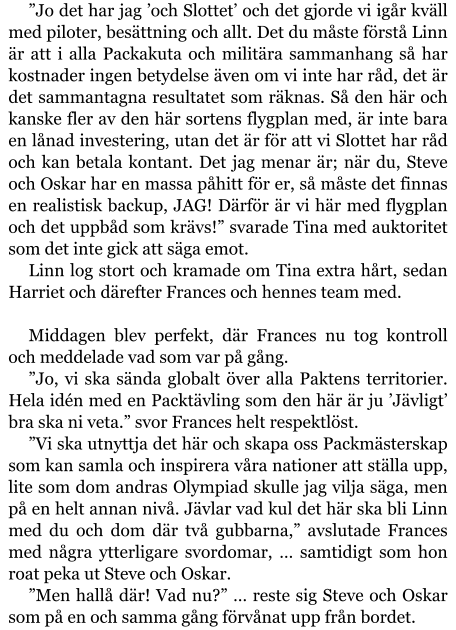 ”Jo det har jag ’och Slottet’ och det gjorde vi igår kväll med piloter, besättning och allt. Det du måste förstå Linn är att i alla Packakuta och militära sammanhang så har kostnader ingen betydelse även om vi inte har råd, det är det sammantagna resultatet som räknas. Så den här och kanske fler av den här sortens flygplan med, är inte bara en lånad investering, utan det är för att vi Slottet har råd och kan betala kontant. Det jag menar är; när du, Steve och Oskar har en massa påhitt för er, så måste det finnas en realistisk backup, JAG! Därför är vi här med flygplan och det uppbåd som krävs!” svarade Tina med auktoritet som det inte gick att säga emot. Linn log stort och kramade om Tina extra hårt, sedan Harriet och därefter Frances och hennes team med.  Middagen blev perfekt, där Frances nu tog kontroll och meddelade vad som var på gång. ”Jo, vi ska sända globalt över alla Paktens territorier. Hela idén med en Packtävling som den här är ju ’Jävligt’ bra ska ni veta.” svor Frances helt respektlöst. ”Vi ska utnyttja det här och skapa oss Packmästerskap som kan samla och inspirera våra nationer att ställa upp, lite som dom andras Olympiad skulle jag vilja säga, men på en helt annan nivå. Jävlar vad kul det här ska bli Linn med du och dom där två gubbarna,” avslutade Frances med några ytterligare svordomar, … samtidigt som hon roat peka ut Steve och Oskar. ”Men hallå där! Vad nu?” … reste sig Steve och Oskar som på en och samma gång förvånat upp från bordet.