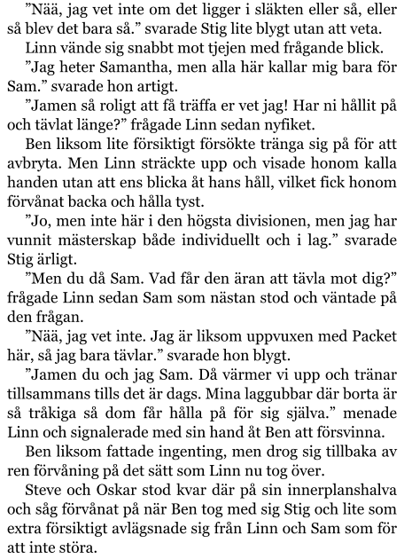 ”Nää, jag vet inte om det ligger i släkten eller så, eller så blev det bara så.” svarade Stig lite blygt utan att veta. Linn vände sig snabbt mot tjejen med frågande blick. ”Jag heter Samantha, men alla här kallar mig bara för Sam.” svarade hon artigt. ”Jamen så roligt att få träffa er vet jag! Har ni hållit på och tävlat länge?” frågade Linn sedan nyfiket. Ben liksom lite försiktigt försökte tränga sig på för att avbryta. Men Linn sträckte upp och visade honom kalla handen utan att ens blicka åt hans håll, vilket fick honom förvånat backa och hålla tyst. ”Jo, men inte här i den högsta divisionen, men jag har vunnit mästerskap både individuellt och i lag.” svarade Stig ärligt. ”Men du då Sam. Vad får den äran att tävla mot dig?” frågade Linn sedan Sam som nästan stod och väntade på den frågan. ”Nää, jag vet inte. Jag är liksom uppvuxen med Packet här, så jag bara tävlar.” svarade hon blygt. ”Jamen du och jag Sam. Då värmer vi upp och tränar tillsammans tills det är dags. Mina laggubbar där borta är så tråkiga så dom får hålla på för sig själva.” menade Linn och signalerade med sin hand åt Ben att försvinna. Ben liksom fattade ingenting, men drog sig tillbaka av ren förvåning på det sätt som Linn nu tog över. Steve och Oskar stod kvar där på sin innerplanshalva och såg förvånat på när Ben tog med sig Stig och lite som extra försiktigt avlägsnade sig från Linn och Sam som för att inte störa.