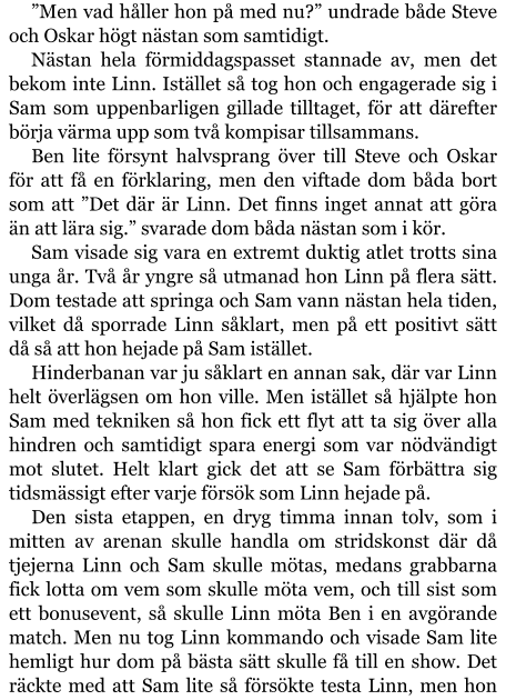 ”Men vad håller hon på med nu?” undrade både Steve och Oskar högt nästan som samtidigt. Nästan hela förmiddagspasset stannade av, men det bekom inte Linn. Istället så tog hon och engagerade sig i Sam som uppenbarligen gillade tilltaget, för att därefter börja värma upp som två kompisar tillsammans. Ben lite försynt halvsprang över till Steve och Oskar för att få en förklaring, men den viftade dom båda bort som att ”Det där är Linn. Det finns inget annat att göra än att lära sig.” svarade dom båda nästan som i kör. Sam visade sig vara en extremt duktig atlet trotts sina unga år. Två år yngre så utmanad hon Linn på flera sätt. Dom testade att springa och Sam vann nästan hela tiden, vilket då sporrade Linn såklart, men på ett positivt sätt då så att hon hejade på Sam istället. Hinderbanan var ju såklart en annan sak, där var Linn helt överlägsen om hon ville. Men istället så hjälpte hon Sam med tekniken så hon fick ett flyt att ta sig över alla hindren och samtidigt spara energi som var nödvändigt mot slutet. Helt klart gick det att se Sam förbättra sig tidsmässigt efter varje försök som Linn hejade på. Den sista etappen, en dryg timma innan tolv, som i mitten av arenan skulle handla om stridskonst där då tjejerna Linn och Sam skulle mötas, medans grabbarna fick lotta om vem som skulle möta vem, och till sist som ett bonusevent, så skulle Linn möta Ben i en avgörande match. Men nu tog Linn kommando och visade Sam lite hemligt hur dom på bästa sätt skulle få till en show. Det räckte med att Sam lite så försökte testa Linn, men hon