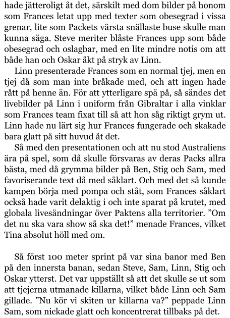 hade jätteroligt åt det, särskilt med dom bilder på honom som Frances letat upp med texter som obesegrad i vissa grenar, lite som Packets värsta snällaste buse skulle man kunna säga. Steve meriter blåste Frances upp som både obesegrad och oslagbar, med en lite mindre notis om att både han och Oskar åkt på stryk av Linn. Linn presenterade Frances som en normal tjej, men en tjej då som man inte bråkade med, och att ingen hade rått på henne än. För att ytterligare spä på, så sändes det livebilder på Linn i uniform från Gibraltar i alla vinklar som Frances team fixat till så att hon såg riktigt grym ut. Linn hade nu lärt sig hur Frances fungerade och skakade bara glatt på sitt huvud åt det. Så med den presentationen och att nu stod Australiens ära på spel, som då skulle försvaras av deras Packs allra bästa, med då grymma bilder på Ben, Stig och Sam, med favoriserande text då med såklart. Och med det så kunde kampen börja med pompa och ståt, som Frances såklart också hade varit delaktig i och inte sparat på krutet, med globala livesändningar över Paktens alla territorier. ”Om det nu ska vara show så ska det!” menade Frances, vilket Tina absolut höll med om.  Så först 100 meter sprint på var sina banor med Ben på den innersta banan, sedan Steve, Sam, Linn, Stig och Oskar ytterst. Det var uppställt så att det skulle se ut som att tjejerna utmanade killarna, vilket både Linn och Sam gillade. ”Nu kör vi skiten ur killarna va?” peppade Linn Sam, som nickade glatt och koncentrerat tillbaks på det.