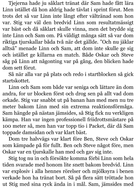 Tjejerna hade ju såklart tränat där Sam hade fått lära Linn istället då hon aldrig hade tävlat i sprint förut. Men trots det så var Linn inte långt efter vältränad som hon var. Stig var väl den bredvid Linn som resultatmässigt var bäst och då såklart skulle vinna, men det brydde sig inte Linn och Sam om. På väldigt många sätt så var dom riktiga tjurskallar båda två när det gällde. ”Och nu jäklar alltså” menade Linn och Sam, att dom inte skulle ge sig och istället ge killarna en match. Både Oskar och Steve såg på Linn att någonting var på gång, den blicken hade dom sett förut. Så när alla var på plats och redo i startblocken så gick startskottet. Linn och Sam som både var seniga och lättare än dom andra, for ur blocken först och drog sen på allt vad dom orkade. Stig var snabbt ut på banan han med men nu tre meter bakom Linn med sin extrema reaktionsförmåga. Sam hängde på nästan jämsides, så Stig fick nu verkligen kämpa. Han var ingen professionell friidrottsmästare på 100 meter så, men han var topp tio i Packet, där då Sam toppade damsidan och var klart bäst. Dom tre halvvägs var klart före Ben, Steve och Oskar som kämpade på för fullt. Ben och Steve något före, men Oskar var en tjurskalle han med och gav sig inte. Stig tog nu in och försökte komma förbi Linn som hela tiden svarade med honom lite snett bakom bredvid. Linn var explosiv i alla hennes rörelser och mjölksyra i benen verkade hon ha tränat bort. Så på flera sätt tröttade hon ut Stig med sina ryck ända in i mål. Sam, jämsides med