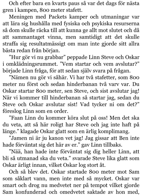 Och efter bara en kvarts paus så var det dags för nästa gren i kampen, 800 meter stafett. Meningen med Packets kamper och utmaningar var att lära sig hushålla med fysiska och psykiska resurserna så dom skulle räcka till att kunna ge allt mot slutet och då att sammantaget vinna, men samtidigt att det skulle straffa sig resultatmässigt om man inte gjorde sitt allra bästa redan från början. ”Hur gör vi nu grabbar” peppade Linn Steve och Oskar i omklädningsrummet. ”Vem startar och vem avslutar?” började Linn fråga, för att sedan själv svara på frågan. ”Nämen nu gör vi såhär. Vi har två stafetter, som 800 meter nu först och sedan hinderbanan två varv var. Du Oskar startar 800 meter, sen Steve, och sist avslutar jag! När vi kommer till hinderbanan så startar jag, sedan du Steve och Oskar avslutar sist! Vad tycker ni om det?” föreslog Linn som en order. ”Faan Linn du kommer köra slut på oss! Men det ska du veta, att så här roligt har Steve och jag inte haft på länge.” klagade Oskar glatt som en ärlig komplimang. ”Jamen ni är ju kanon vet jag! Jag gissar att Ben inte hade förväntat sig det här av er.” gav Linn tillbaks. ”Nää, han hade inte förväntat sig dig heller Linn, att bli så utmanad ska du veta.” svarade Steve lika glatt som Oskar ärligt innan, vilket Oskar log stort åt. Och så blev det. Oskar startade 800 meter mot Sam som såklart vann, men inte med så mycket. Oskar var smart och drog nu medvetet ner på tempot vilket gjorde Sam konfunderad och omedvetet saktade av hon med,