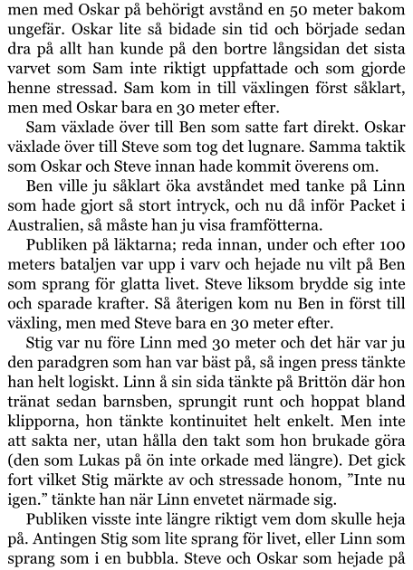 men med Oskar på behörigt avstånd en 50 meter bakom ungefär. Oskar lite så bidade sin tid och började sedan dra på allt han kunde på den bortre långsidan det sista varvet som Sam inte riktigt uppfattade och som gjorde henne stressad. Sam kom in till växlingen först såklart, men med Oskar bara en 30 meter efter. Sam växlade över till Ben som satte fart direkt. Oskar växlade över till Steve som tog det lugnare. Samma taktik som Oskar och Steve innan hade kommit överens om. Ben ville ju såklart öka avståndet med tanke på Linn som hade gjort så stort intryck, och nu då inför Packet i Australien, så måste han ju visa framfötterna. Publiken på läktarna; reda innan, under och efter 100 meters bataljen var upp i varv och hejade nu vilt på Ben som sprang för glatta livet. Steve liksom brydde sig inte och sparade krafter. Så återigen kom nu Ben in först till växling, men med Steve bara en 30 meter efter. Stig var nu före Linn med 30 meter och det här var ju den paradgren som han var bäst på, så ingen press tänkte han helt logiskt. Linn å sin sida tänkte på Brittön där hon tränat sedan barnsben, sprungit runt och hoppat bland klipporna, hon tänkte kontinuitet helt enkelt. Men inte att sakta ner, utan hålla den takt som hon brukade göra (den som Lukas på ön inte orkade med längre). Det gick fort vilket Stig märkte av och stressade honom, ”Inte nu igen.” tänkte han när Linn envetet närmade sig. Publiken visste inte längre riktigt vem dom skulle heja på. Antingen Stig som lite sprang för livet, eller Linn som sprang som i en bubbla. Steve och Oskar som hejade på