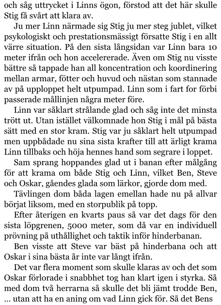 och såg uttrycket i Linns ögon, förstod att det här skulle Stig få svårt att klara av. Ju mer Linn närmade sig Stig ju mer steg jublet, vilket psykologiskt och prestationsmässigt försatte Stig i en allt värre situation. På den sista långsidan var Linn bara 10 meter ifrån och hon accelererade. Även om Stig nu visste bättre så tappade han all koncentration och koordinering mellan armar, fötter och huvud och nästan som stannade av på upploppet helt utpumpad. Linn som i fart for förbi passerade mållinjen några meter före. Linn var såklart strålande glad och såg inte det minsta trött ut. Utan istället välkomnade hon Stig i mål på bästa sätt med en stor kram. Stig var ju såklart helt utpumpad men uppbådade nu sina sista krafter till att ärligt krama Linn tillbaks och höja hennes hand som segrare i loppet. Sam sprang hoppandes glad ut i banan efter målgång för att krama om både Stig och Linn, vilket Ben, Steve och Oskar, gåendes glada som lärkor, gjorde dom med. Tävlingen dom båda lagen emellan hade nu på allvar börjat liksom, med en storpublik på topp. Efter återigen en kvarts paus så var det dags för den sista löpgrenen, 5000 meter, som då var en individuell prövning på uthållighet och taktik inför hinderbanan. Ben visste att Steve var bäst på hinderbana och att Oskar i sina bästa år inte var långt ifrån. Det var flera moment som skulle klaras av och det som Oskar förlorade i snabbhet tog han klart igen i styrka. Så med dom två herrarna så skulle det bli jämt trodde Ben, … utan att ha en aning om vad Linn gick för. Så det Bens