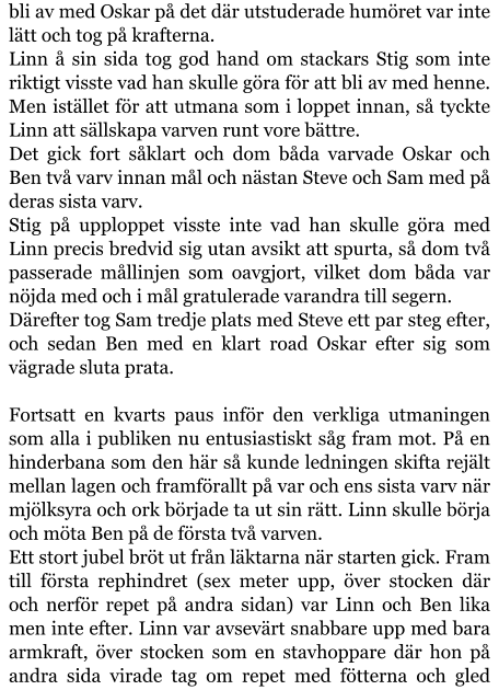 bli av med Oskar på det där utstuderade humöret var inte lätt och tog på krafterna. Linn å sin sida tog god hand om stackars Stig som inte riktigt visste vad han skulle göra för att bli av med henne. Men istället för att utmana som i loppet innan, så tyckte Linn att sällskapa varven runt vore bättre. Det gick fort såklart och dom båda varvade Oskar och Ben två varv innan mål och nästan Steve och Sam med på deras sista varv. Stig på upploppet visste inte vad han skulle göra med Linn precis bredvid sig utan avsikt att spurta, så dom två passerade mållinjen som oavgjort, vilket dom båda var nöjda med och i mål gratulerade varandra till segern. Därefter tog Sam tredje plats med Steve ett par steg efter, och sedan Ben med en klart road Oskar efter sig som vägrade sluta prata.  Fortsatt en kvarts paus inför den verkliga utmaningen som alla i publiken nu entusiastiskt såg fram mot. På en hinderbana som den här så kunde ledningen skifta rejält mellan lagen och framförallt på var och ens sista varv när mjölksyra och ork började ta ut sin rätt. Linn skulle börja och möta Ben på de första två varven. Ett stort jubel bröt ut från läktarna när starten gick. Fram till första rephindret (sex meter upp, över stocken där och nerför repet på andra sidan) var Linn och Ben lika men inte efter. Linn var avsevärt snabbare upp med bara armkraft, över stocken som en stavhoppare där hon på andra sida virade tag om repet med fötterna och gled