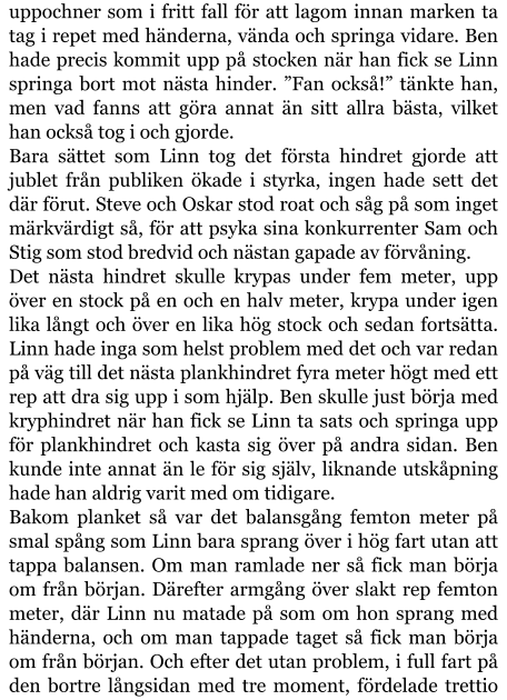 uppochner som i fritt fall för att lagom innan marken ta tag i repet med händerna, vända och springa vidare. Ben hade precis kommit upp på stocken när han fick se Linn springa bort mot nästa hinder. ”Fan också!” tänkte han, men vad fanns att göra annat än sitt allra bästa, vilket han också tog i och gjorde. Bara sättet som Linn tog det första hindret gjorde att jublet från publiken ökade i styrka, ingen hade sett det där förut. Steve och Oskar stod roat och såg på som inget märkvärdigt så, för att psyka sina konkurrenter Sam och Stig som stod bredvid och nästan gapade av förvåning. Det nästa hindret skulle krypas under fem meter, upp över en stock på en och en halv meter, krypa under igen lika långt och över en lika hög stock och sedan fortsätta. Linn hade inga som helst problem med det och var redan på väg till det nästa plankhindret fyra meter högt med ett rep att dra sig upp i som hjälp. Ben skulle just börja med kryphindret när han fick se Linn ta sats och springa upp för plankhindret och kasta sig över på andra sidan. Ben kunde inte annat än le för sig själv, liknande utskåpning hade han aldrig varit med om tidigare. Bakom planket så var det balansgång femton meter på smal spång som Linn bara sprang över i hög fart utan att tappa balansen. Om man ramlade ner så fick man börja om från början. Därefter armgång över slakt rep femton meter, där Linn nu matade på som om hon sprang med händerna, och om man tappade taget så fick man börja om från början. Och efter det utan problem, i full fart på den bortre långsidan med tre moment, fördelade trettio