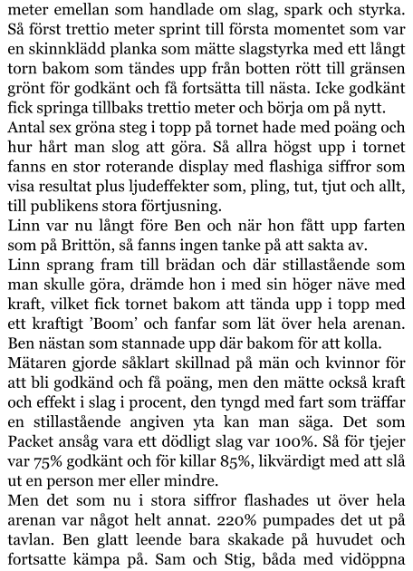 meter emellan som handlade om slag, spark och styrka. Så först trettio meter sprint till första momentet som var en skinnklädd planka som mätte slagstyrka med ett långt torn bakom som tändes upp från botten rött till gränsen grönt för godkänt och få fortsätta till nästa. Icke godkänt fick springa tillbaks trettio meter och börja om på nytt. Antal sex gröna steg i topp på tornet hade med poäng och hur hårt man slog att göra. Så allra högst upp i tornet fanns en stor roterande display med flashiga siffror som visa resultat plus ljudeffekter som, pling, tut, tjut och allt, till publikens stora förtjusning. Linn var nu långt före Ben och när hon fått upp farten som på Brittön, så fanns ingen tanke på att sakta av. Linn sprang fram till brädan och där stillastående som man skulle göra, drämde hon i med sin höger näve med kraft, vilket fick tornet bakom att tända upp i topp med ett kraftigt ’Boom’ och fanfar som lät över hela arenan. Ben nästan som stannade upp där bakom för att kolla. Mätaren gjorde såklart skillnad på män och kvinnor för att bli godkänd och få poäng, men den mätte också kraft och effekt i slag i procent, den tyngd med fart som träffar en stillastående angiven yta kan man säga. Det som Packet ansåg vara ett dödligt slag var 100%. Så för tjejer var 75% godkänt och för killar 85%, likvärdigt med att slå ut en person mer eller mindre. Men det som nu i stora siffror flashades ut över hela arenan var något helt annat. 220% pumpades det ut på tavlan. Ben glatt leende bara skakade på huvudet och fortsatte kämpa på. Sam och Stig, båda med vidöppna