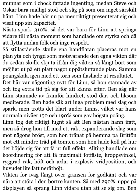 munnar som i chock fattade ingenting, medan Steve och Oskar bara malligt stod och såg på som om inget särskilt hänt. Linn hade här nu på mer riktigt presenterat sig och visat upp sin kapacitet. Nästa spark, 310%, så det var bara för Linn att springa vidare till nästa moment som handlade om styrka och då att flytta undan folk och inge respekt. Så stillastående skulle ena handflatan placeras mot en plan yta och tyngd som motsvarande den egna vikten där du sedan skulle skjuta ifrån dig vikten så långt bort som möjligt ut på ett platt något uppåtsluttande plan. Samma poängskala igen med ett torn som flashade ut resultatet. Det här var någonting nytt för Linn, så hon stannade av och tog extra tid på sig för att känna efter. Ben såg när Linn stannade av framför hindret, stod där, och liksom mediterade. Ben hade såklart inga problem med slag och spark, men trotts det klart under Linns, vilket var hans normala nivåer 150 och 190% som gav högsta poäng. Linn tog det riktigt lugnt så att Ben nästan hann ifatt, men så drog hon till med ett rakt expanderande slag som mot någons bröst, som hon tränat på hemma på Brittön mot ett mindre träd på tomten som hon hade koll på hur det böjde sig för att få ut full effekt. Allting handlade om koordinering för att få maximalt fotfäste, kroppsvinkel, ryggrad rak, höft och axlar i explosiv vridposition, och huvudet lite lätt neråtböjt. Vikten for iväg långt över gränsen för godkänt och var nära att stöta i den bortre kanten. Så med 290%  uppe på displayen så sprang Linn vidare utan att se sig om. Ben