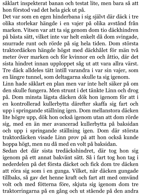 såklart inspekterat banan och testat lite, men bara så att hon förstod vad det hela gick ut på. Det var som en egen hinderbana i sig självt där däck i tre olika storlekar hängde i en vajer på olika avstånd från marken. Vitsen var att ta sig genom dom tio däckhindren på bästa sätt, vilket inte var helt enkelt då dom svingade, snurrade runt och rörde på sig hela tiden. Dom största traktordäcken hängde högst med däckhålet för män två meter över marken och för kvinnor en och åttio, där det sista hindret innan upploppet såg ut att vara allra värst. Tre däck alldeles tätt intill varandra i var sin vajer, som en längre tunnel, som deltagarna skulle ta sig igenom. Linn hade såklart en plan men var inte helt säker på om den skulle fungera. Men strunt i det tänkte Linn och drog på. Dom minsta lägsta däcken dök hon igenom för att i en kontrollerad kullerbytta därefter skaffa sig fart och upp i springande ställning igen. Dom mellanstora däcken lite högre upp, dök hon också igenom utan att dom rörde sig, med en än mer avancerad kullerbytta på baksidan och upp i springande ställning igen. Dom där största traktordäcken visade Linn prov på att hon också kunde hoppa högt, men nu då med en volt på baksidan. Sedan det där sista tredäckshindret, där tog hon sig igenom på ett annat bakvänt sätt. Så i fart tog hon tag i nederdelen på det första däcket och fick dom tre däcken att röra sig som i en gunga. Vilket, när däcken gungade tillbaks, så gav det henne kraft och fart att med omvänd volt och med fötterna före, skjuta sig igenom dom tre traktorringarna på en gång och ut stående på den andra