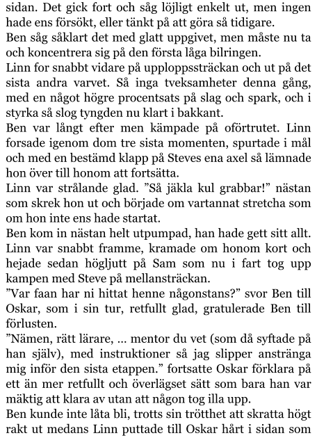 sidan. Det gick fort och såg löjligt enkelt ut, men ingen hade ens försökt, eller tänkt på att göra så tidigare. Ben såg såklart det med glatt uppgivet, men måste nu ta och koncentrera sig på den första låga bilringen. Linn for snabbt vidare på upploppssträckan och ut på det sista andra varvet. Så inga tveksamheter denna gång, med en något högre procentsats på slag och spark, och i styrka så slog tyngden nu klart i bakkant. Ben var långt efter men kämpade på oförtrutet. Linn forsade igenom dom tre sista momenten, spurtade i mål och med en bestämd klapp på Steves ena axel så lämnade hon över till honom att fortsätta. Linn var strålande glad. ”Så jäkla kul grabbar!” nästan som skrek hon ut och började om vartannat stretcha som om hon inte ens hade startat. Ben kom in nästan helt utpumpad, han hade gett sitt allt. Linn var snabbt framme, kramade om honom kort och hejade sedan högljutt på Sam som nu i fart tog upp kampen med Steve på mellansträckan. ”Var faan har ni hittat henne någonstans?” svor Ben till Oskar, som i sin tur, retfullt glad, gratulerade Ben till förlusten. ”Nämen, rätt lärare, … mentor du vet (som då syftade på han själv), med instruktioner så jag slipper anstränga mig inför den sista etappen.” fortsatte Oskar förklara på ett än mer retfullt och överlägset sätt som bara han var mäktig att klara av utan att någon tog illa upp. Ben kunde inte låta bli, trotts sin trötthet att skratta högt rakt ut medans Linn puttade till Oskar hårt i sidan som