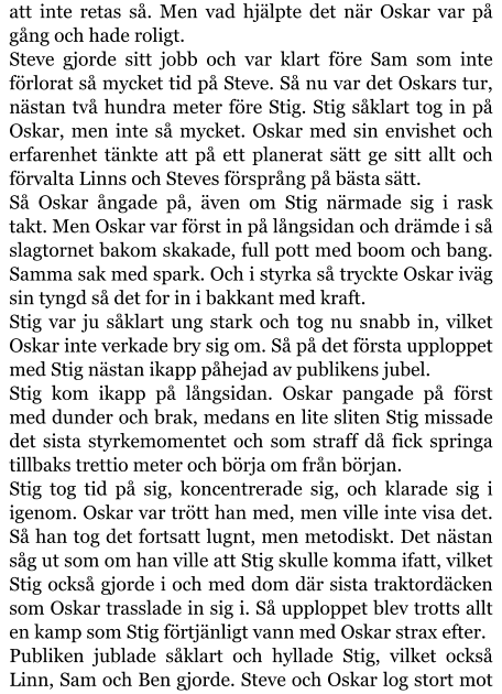 att inte retas så. Men vad hjälpte det när Oskar var på gång och hade roligt. Steve gjorde sitt jobb och var klart före Sam som inte förlorat så mycket tid på Steve. Så nu var det Oskars tur, nästan två hundra meter före Stig. Stig såklart tog in på Oskar, men inte så mycket. Oskar med sin envishet och erfarenhet tänkte att på ett planerat sätt ge sitt allt och förvalta Linns och Steves försprång på bästa sätt. Så Oskar ångade på, även om Stig närmade sig i rask takt. Men Oskar var först in på långsidan och drämde i så slagtornet bakom skakade, full pott med boom och bang. Samma sak med spark. Och i styrka så tryckte Oskar iväg sin tyngd så det for in i bakkant med kraft. Stig var ju såklart ung stark och tog nu snabb in, vilket Oskar inte verkade bry sig om. Så på det första upploppet med Stig nästan ikapp påhejad av publikens jubel. Stig kom ikapp på långsidan. Oskar pangade på först med dunder och brak, medans en lite sliten Stig missade det sista styrkemomentet och som straff då fick springa tillbaks trettio meter och börja om från början. Stig tog tid på sig, koncentrerade sig, och klarade sig i igenom. Oskar var trött han med, men ville inte visa det. Så han tog det fortsatt lugnt, men metodiskt. Det nästan såg ut som om han ville att Stig skulle komma ifatt, vilket Stig också gjorde i och med dom där sista traktordäcken som Oskar trasslade in sig i. Så upploppet blev trotts allt en kamp som Stig förtjänligt vann med Oskar strax efter. Publiken jublade såklart och hyllade Stig, vilket också Linn, Sam och Ben gjorde. Steve och Oskar log stort mot