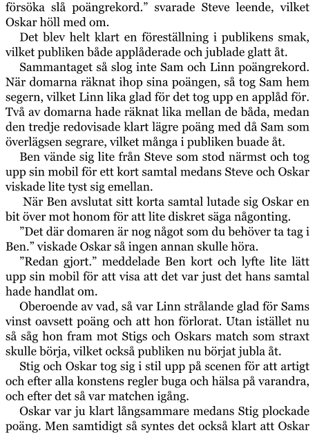 försöka slå poängrekord.” svarade Steve leende, vilket Oskar höll med om. Det blev helt klart en föreställning i publikens smak, vilket publiken både applåderade och jublade glatt åt. Sammantaget så slog inte Sam och Linn poängrekord. När domarna räknat ihop sina poängen, så tog Sam hem segern, vilket Linn lika glad för det tog upp en applåd för. Två av domarna hade räknat lika mellan de båda, medan den tredje redovisade klart lägre poäng med då Sam som överlägsen segrare, vilket många i publiken buade åt. Ben vände sig lite från Steve som stod närmst och tog upp sin mobil för ett kort samtal medans Steve och Oskar viskade lite tyst sig emellan.  När Ben avslutat sitt korta samtal lutade sig Oskar en bit över mot honom för att lite diskret säga någonting. ”Det där domaren är nog något som du behöver ta tag i Ben.” viskade Oskar så ingen annan skulle höra. ”Redan gjort.” meddelade Ben kort och lyfte lite lätt upp sin mobil för att visa att det var just det hans samtal hade handlat om. Oberoende av vad, så var Linn strålande glad för Sams vinst oavsett poäng och att hon förlorat. Utan istället nu så såg hon fram mot Stigs och Oskars match som straxt skulle börja, vilket också publiken nu börjat jubla åt. Stig och Oskar tog sig i stil upp på scenen för att artigt och efter alla konstens regler buga och hälsa på varandra, och efter det så var matchen igång. Oskar var ju klart långsammare medans Stig plockade poäng. Men samtidigt så syntes det också klart att Oskar