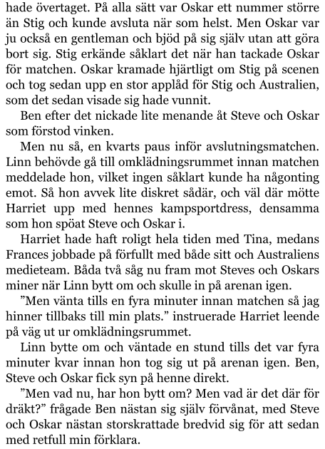 hade övertaget. På alla sätt var Oskar ett nummer större än Stig och kunde avsluta när som helst. Men Oskar var ju också en gentleman och bjöd på sig själv utan att göra bort sig. Stig erkände såklart det när han tackade Oskar för matchen. Oskar kramade hjärtligt om Stig på scenen och tog sedan upp en stor applåd för Stig och Australien, som det sedan visade sig hade vunnit. Ben efter det nickade lite menande åt Steve och Oskar som förstod vinken. Men nu så, en kvarts paus inför avslutningsmatchen. Linn behövde gå till omklädningsrummet innan matchen meddelade hon, vilket ingen såklart kunde ha någonting emot. Så hon avvek lite diskret sådär, och väl där mötte Harriet upp med hennes kampsportdress, densamma som hon spöat Steve och Oskar i. Harriet hade haft roligt hela tiden med Tina, medans Frances jobbade på förfullt med både sitt och Australiens medieteam. Båda två såg nu fram mot Steves och Oskars miner när Linn bytt om och skulle in på arenan igen. ”Men vänta tills en fyra minuter innan matchen så jag hinner tillbaks till min plats.” instruerade Harriet leende på väg ut ur omklädningsrummet. Linn bytte om och väntade en stund tills det var fyra minuter kvar innan hon tog sig ut på arenan igen. Ben, Steve och Oskar fick syn på henne direkt. ”Men vad nu, har hon bytt om? Men vad är det där för dräkt?” frågade Ben nästan sig själv förvånat, med Steve och Oskar nästan storskrattade bredvid sig för att sedan med retfull min förklara.