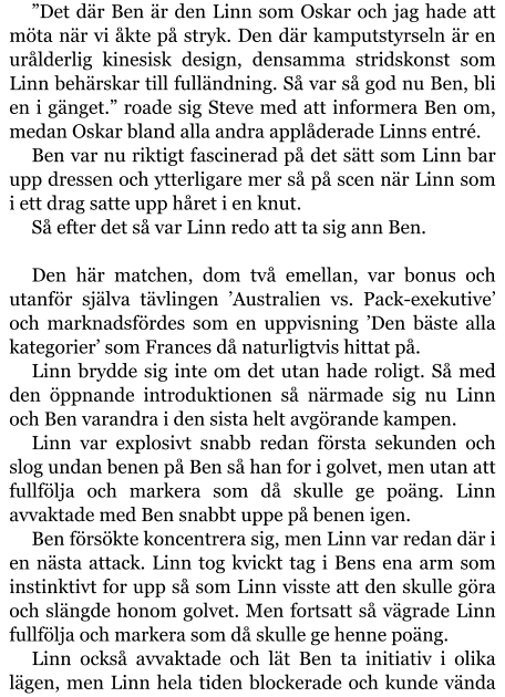 ”Det där Ben är den Linn som Oskar och jag hade att möta när vi åkte på stryk. Den där kamputstyrseln är en urålderlig kinesisk design, densamma stridskonst som Linn behärskar till fulländning. Så var så god nu Ben, bli en i gänget.” roade sig Steve med att informera Ben om, medan Oskar bland alla andra applåderade Linns entré. Ben var nu riktigt fascinerad på det sätt som Linn bar upp dressen och ytterligare mer så på scen när Linn som i ett drag satte upp håret i en knut. Så efter det så var Linn redo att ta sig ann Ben.  Den här matchen, dom två emellan, var bonus och utanför själva tävlingen ’Australien vs. Pack-exekutive’ och marknadsfördes som en uppvisning ’Den bäste alla kategorier’ som Frances då naturligtvis hittat på. Linn brydde sig inte om det utan hade roligt. Så med den öppnande introduktionen så närmade sig nu Linn och Ben varandra i den sista helt avgörande kampen. Linn var explosivt snabb redan första sekunden och slog undan benen på Ben så han for i golvet, men utan att fullfölja och markera som då skulle ge poäng. Linn avvaktade med Ben snabbt uppe på benen igen. Ben försökte koncentrera sig, men Linn var redan där i en nästa attack. Linn tog kvickt tag i Bens ena arm som instinktivt for upp så som Linn visste att den skulle göra och slängde honom golvet. Men fortsatt så vägrade Linn fullfölja och markera som då skulle ge henne poäng. Linn också avvaktade och lät Ben ta initiativ i olika lägen, men Linn hela tiden blockerade och kunde vända