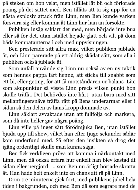 på steken om hon velat, men istället lät bli och förlorade poäng på det sättet med. Ben tilläts att ta sig upp för en nästa explosiv attack från Linn, men Ben kunde varken försvara sig eller komma åt Linn hur han än försökte. Publiken insåg såklart det med, men började inte bua eller så för det, utan istället hejade glatt och vilt på dom båda kompatanterna i och med uppvisningen. Ben presterade sitt allra max, vilket publiken jublade åt, och Linn parerade på ett aldrig skådat sätt, som alla i publiken också jublade åt. Som anfall använde sig Linn nu också av en ny taktik som hennes pappa lärt henne, att sticka till snabbt som ett bi, eller geting, för att få motståndaren ur balans. Lite som akupunktur så visste Linn precis vilken punkt hon skulle träffa. Det behövdes inte hårt, utan bara med sitt mellanfingersnäve träffa rätt på Bens underarmar eller i sidan så den delen av hans kropp domnade av. Linn såklart avvaktade utan att fullfölja och markera, som då inte heller gav några poäng. Linn ville på inget sätt förödmjuka Ben, utan istället bjuda upp till show, vilket han efter tjugo sekunder sådär kom underfund med. Så efter den insikten så drog det igång ordentligt skulle man kunna säga. Ben fick verkligen pröva att komma i närkontakt med Linn, men då också erfara hur enkelt han blev kastad åt sidan eller nergjord, … som Ben nu ärligt började skratta åt. Han hade helt enkelt inte en chans att rå på Linn. Dom tre minuterna gick fort, med publikens jubel hela tiden i bakgrunden, och med Ben då som segrare med de