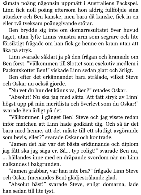 sämsta poäng någonsin uppmätt i Australiens Packspel. Linn fick noll poäng eftersom hon aldrig fullföljde sina attacker och Ben kanske, men bara då kanske, fick in en eller två tveksam poänggivande stötar. Ben brydde sig inte om domarresultatet över huvud taget, utan lyfte Linns vänstra arm som segrare och lite försiktigt frågade om han fick ge henne en kram utan att åka på stryk. Linn svarade såklart ja på den frågan och kramade om Ben först. ”Välkommen till Slottet som exekutiv medlem i Packutskottet Ben!” viskade Linn sedan glatt och ärligt. Ben efter det erkännandet bara strålade, vilket Steve och Oskar nu också gjorde. ”Nu vet du hur det känns va, Ben?” retades Oskar. ”Absolut! Nu ska jag med sätta ’Att fått stryk av Linn’ högst upp på min meritlista och överlevt som du Oskar!” svarade Ben ärligt på det. ”Välkommen i gänget Ben! Steve och jag visste redan inför matchen att Linn hade godkänt dig. Och så är det bara med henne, att det måste till ett slutligt avgörande som bevis, eller?” svarade Oskar och kontrade. ”Jamen det här var det bästa erkännande och diplom jag fått ska jag säga er. Så… typ roligt!” svarade Ben nu, … hållandes inne med en dräpande svordom när nu Linn nalkandes i bakgrunden. ”Jamen grabbar, var han inte bra?” frågade Linn Steve och Oskar (menandes Ben) glädjestrålande glad. ”Absolut bäst!” svarade Steve, enligt domarna, lade han sedan till lite tyst.