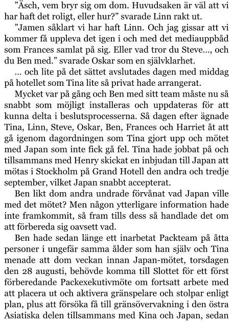 ”Äsch, vem bryr sig om dom. Huvudsaken är väl att vi har haft det roligt, eller hur?” svarade Linn rakt ut. ”Jamen såklart vi har haft Linn. Och jag gissar att vi kommer få uppleva det igen i och med det mediauppbåd som Frances samlat på sig. Eller vad tror du Steve…, och du Ben med.” svarade Oskar som en självklarhet. … och lite på det sättet avslutades dagen med middag på hotellet som Tina lite så privat hade arrangerat. Mycket var på gång och Ben med sitt team måste nu så snabbt som möjligt installeras och uppdateras för att kunna delta i beslutsprocesserna. Så dagen efter ägnade Tina, Linn, Steve, Oskar, Ben, Frances och Harriet åt att gå igenom dagordningen som Tina gjort upp och mötet med Japan som inte fick gå fel. Tina hade jobbat på och tillsammans med Henry skickat en inbjudan till Japan att mötas i Stockholm på Grand Hotell den andra och tredje september, vilket Japan snabbt accepterat. Ben likt dom andra undrade förvånat vad Japan ville med det mötet? Men någon ytterligare information hade inte framkommit, så fram tills dess så handlade det om att förbereda sig oavsett vad. Ben hade sedan länge ett inarbetat Packteam på åtta personer i ungefär samma ålder som han själv och Tina menade att dom veckan innan Japan-mötet, torsdagen den 28 augusti, behövde komma till Slottet för ett först förberedande Packexekutivmöte om fortsatt arbete med att placera ut och aktivera gränspelare och stolpar enligt plan, plus att försöka få till gränsövervakning i den östra Asiatiska delen tillsammans med Kina och Japan, sedan