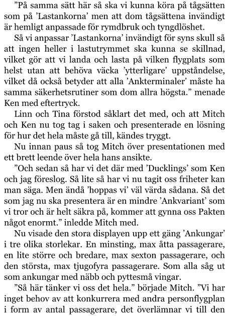 ”På samma sätt här så ska vi kunna köra på tågsätten som på ’Lastankorna’ men att dom tågsättena invändigt är hemligt anpassade för rymdbruk och tyngdlöshet. Så vi anpassar ’Lastankorna’ invändigt för syns skull så att ingen heller i lastutrymmet ska kunna se skillnad, vilket gör att vi landa och lasta på vilken flygplats som helst utan att behöva väcka ’ytterligare’ uppståndelse, vilket då också betyder att alla ’Ankterminaler’ måste ha samma säkerhetsrutiner som dom allra högsta.” menade Ken med eftertryck. Linn och Tina förstod såklart det med, och att Mitch och Ken nu tog tag i saken och presenterade en lösning för hur det hela måste gå till, kändes tryggt. Nu innan paus så tog Mitch över presentationen med ett brett leende över hela hans ansikte. ”Och sedan så har vi det där med ’Ducklings’ som Ken och jag föreslog. Så lite så har vi nu tagit oss friheter kan man säga. Men ändå ’hoppas vi’ väl värda sådana. Så det som jag nu ska presentera är en mindre ’Ankvariant’ som vi tror och är helt säkra på, kommer att gynna oss Pakten något enormt.” inledde Mitch med. Nu visade den stora displayen upp ett gäng ’Ankungar’ i tre olika storlekar. En minsting, max åtta passagerare, en lite större och bredare, max sexton passagerare, och den största, max tjugofyra passagerare. Som alla såg ut som ankungar med näbb och pyttesmå vingar. ”Så här tänker vi oss det hela.” började Mitch. ”Vi har inget behov av att konkurrera med andra personflygplan i form av antal passagerare, det överlämnar vi till den