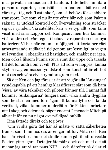 mer privata marknaden att hantera. Inte heller militära persontransporter, som istället kan hanteras bättre med våra nya tåg och ’Lastankor’, om så behövs för snabbare transport. Det som vi nu är ute efter här och som Pakten saknar, är utökad kontroll och övervakning som sträcker sig ut i rymden. Via satelliter kan vi se typ allt, som Linn visat med sina Loppor och Kompisar, men hur kommer vi åt andra och våra egna i behov av reparation eller nya batterier? Vi har här en unik möjlighet att korta ner vårt arbetsresande radikalt i tid genom att ’osynligt’ ta vägen ut i rymden, i obegränsad hastighet, och snabbt ner igen. Men också liksom kunna stuva runt där uppe och trassla till det för andra om vi vill. Plus att som vi hoppas, kunna skyffla iväg en massa rymdskrot som konstant är ett hot mot oss och våra civila rymdprogram med. Så det Ken och jag föreslår är att vi gör alla ’Ankungar’ rymdkapabla på ett hemligt klassificerat sätt som då bara ’vissa’ av våra tekniker och piloter känner till. I annat fall kommer ’Ankungarna’ fungera som vilka andra flygplan som helst, men med förmågan att kunna lyfta och landa vertikalt, vilket kommer underlätta för Paktens arbetare ute i skog och ödemark något enormt.” menade Mitch på allvar inför en nu något överväldigad publik. Tina fattade direkt och tog över. ”Om vi ska göra det här så måste vi sätta säkerheten främst som Linn hos oss är en garant för. Mitch och Ken har här visat oss hur det skulle kunna gå till att utveckla Pakten ytterligare. Detaljer återstår dock och med det så menar jag att vi tar paus NU! … och därefter så delar vi