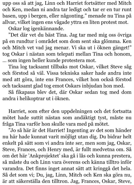 upp oss så att jag, Linn och Harriet fortsätter med Mitch och Ken, medan ni andra tar ledigt och tar er en tur runt basen, upp i bergen, eller någonting.” menade nu Tina på allvar, vilket ingen ens vågade yttra en liten protest mot. Oskar log igenkännande. ”Det där vet du bäst Tina. Jag tar med mig oss övriga på en rundtur i området som dom sent ska glömma. Ken och Mitch vet vad jag menar. Vi ska ut i öknen gänget!” tog Oskar i nästan som telepati mellan Tina och honom, … som ingen heller kunde protestera mot. Tina log tacksamt tillbaks mot Oskar, vilket Steve såg och förstod så väl. Vissa tekniska saker hade andra inte med att göra, inte ens Frances, vilket hon också förstod och tacksamt glad tog emot Oskars inbjudan hon med. Så fikapaus blev det, där Oskar sedan tog med dom andra i helikoptrar ut i öknen.  Harriet, som efter den uppdelningen och det fortsatta mötet hade suttit nästan som andäktigt tyst, måste nu fråga Tina varför hon skulle vara med på mötet. ”Jo så här är det Harriet! Ingenting av det som händer nu här hade kunnat varit möjligt utan dig. Du bidrar helt enkelt på sätt som vi andra inte ser, men som jag, Oskar, Steve, Frances, och Henry med, är fullt medvetna om. Så om det här ’Ankprojektet’ ska gå i lås och kunna prestera, så måste du och Linn vara överens och känna tilltro inför varandra. Det finns inget annat sätt att kringgå det hela. Så det som vi; Du, jag, Linn, Mitch och Ken ska göra nu, är att säkerställa den tilltron. Jag, Frances, Oskar, Steve,