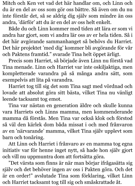 Mitch och Ken vet vad det här handlar om, och Linn och du är en del av oss som gör oss bättre. Så även om du nu inte förstår det, så se aldrig dig själv som mindre än oss andra, ’därför’ att du är en del av oss helt enkelt. Både du och Linn kommer med tiden att lära er som vi andra har gjort, som vi andra lär oss av er hela tiden. Så i det här avgörande sammanhanget så behövs du Harriet. Det här projektet ’med dig’ kommer bli avgörande för vår och Paktens framtid.” svarade Tina helt öppet ärligt. Precis som Harriet, så började även Linn nu förstå vad Tina menade. Linn och Harriet var inte oskiljaktiga, men kompletterade varandra på så många andra sätt, som exempelvis att lita på varandra. Harriet tog till sig det som Tina sagt med vördnad och lovade att absolut göra sitt bästa, vilket Tina nu vänligt leende tacksamt tog emot. Tina var nästan en generation äldre och skulle kunna vara Harriets och Linns mamma, men kommenderande mamma då förstås. Men Tina var också klok och förstod så väl den kärlek dom båda missat i och med frånvaron av en ’närvarande’ mamma, vilket Tina själv upplevt som barn och tonåring. Att Linn och Harriet i frånvaro av en mamma tog egna initiativ var för henne inget nytt, så hade hon själv gjort och vill nu uppmuntra dom att fortsätta göra. ”Det värsta som finns är när man börjar ifrågasätta sig själv och det behöver ingen av oss i Pakten göra. Och det är en order!” avslutade Tina som förklaring, vilket Linn och Harriet tacksamt tog till sig och småskrattade åt.