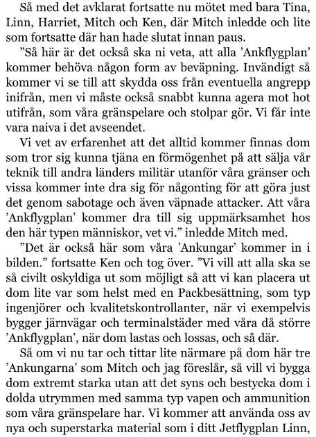 Så med det avklarat fortsatte nu mötet med bara Tina, Linn, Harriet, Mitch och Ken, där Mitch inledde och lite som fortsatte där han hade slutat innan paus. ”Så här är det också ska ni veta, att alla ’Ankflygplan’ kommer behöva någon form av beväpning. Invändigt så kommer vi se till att skydda oss från eventuella angrepp inifrån, men vi måste också snabbt kunna agera mot hot utifrån, som våra gränspelare och stolpar gör. Vi får inte vara naiva i det avseendet. Vi vet av erfarenhet att det alltid kommer finnas dom som tror sig kunna tjäna en förmögenhet på att sälja vår teknik till andra länders militär utanför våra gränser och vissa kommer inte dra sig för någonting för att göra just det genom sabotage och även väpnade attacker. Att våra ’Ankflygplan’ kommer dra till sig uppmärksamhet hos den här typen människor, vet vi.” inledde Mitch med. ”Det är också här som våra ’Ankungar’ kommer in i bilden.” fortsatte Ken och tog över. ”Vi vill att alla ska se så civilt oskyldiga ut som möjligt så att vi kan placera ut dom lite var som helst med en Packbesättning, som typ ingenjörer och kvalitetskontrollanter, när vi exempelvis bygger järnvägar och terminalstäder med våra då större ’Ankflygplan’, när dom lastas och lossas, och så där. Så om vi nu tar och tittar lite närmare på dom här tre ’Ankungarna’ som Mitch och jag föreslår, så vill vi bygga dom extremt starka utan att det syns och bestycka dom i dolda utrymmen med samma typ vapen och ammunition som våra gränspelare har. Vi kommer att använda oss av nya och superstarka material som i ditt Jetflygplan Linn,