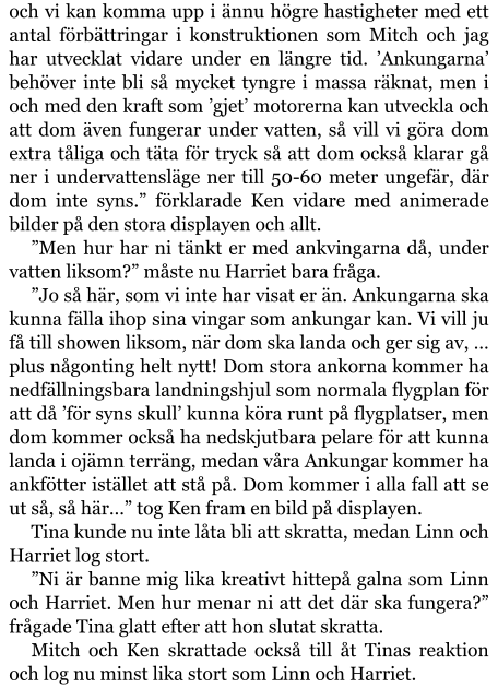 och vi kan komma upp i ännu högre hastigheter med ett antal förbättringar i konstruktionen som Mitch och jag har utvecklat vidare under en längre tid. ’Ankungarna’ behöver inte bli så mycket tyngre i massa räknat, men i och med den kraft som ’gjet’ motorerna kan utveckla och att dom även fungerar under vatten, så vill vi göra dom extra tåliga och täta för tryck så att dom också klarar gå ner i undervattensläge ner till 50-60 meter ungefär, där dom inte syns.” förklarade Ken vidare med animerade bilder på den stora displayen och allt. ”Men hur har ni tänkt er med ankvingarna då, under vatten liksom?” måste nu Harriet bara fråga. ”Jo så här, som vi inte har visat er än. Ankungarna ska kunna fälla ihop sina vingar som ankungar kan. Vi vill ju få till showen liksom, när dom ska landa och ger sig av, … plus någonting helt nytt! Dom stora ankorna kommer ha nedfällningsbara landningshjul som normala flygplan för att då ’för syns skull’ kunna köra runt på flygplatser, men dom kommer också ha nedskjutbara pelare för att kunna landa i ojämn terräng, medan våra Ankungar kommer ha ankfötter istället att stå på. Dom kommer i alla fall att se ut så, så här…” tog Ken fram en bild på displayen. Tina kunde nu inte låta bli att skratta, medan Linn och Harriet log stort. ”Ni är banne mig lika kreativt hittepå galna som Linn och Harriet. Men hur menar ni att det där ska fungera?” frågade Tina glatt efter att hon slutat skratta. Mitch och Ken skrattade också till åt Tinas reaktion och log nu minst lika stort som Linn och Harriet.