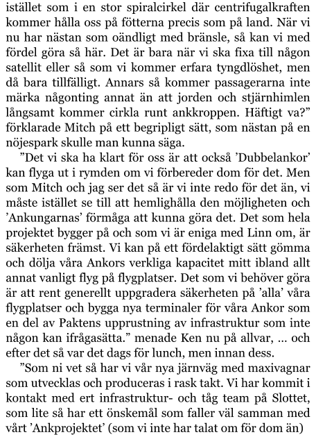 istället som i en stor spiralcirkel där centrifugalkraften kommer hålla oss på fötterna precis som på land. När vi nu har nästan som oändligt med bränsle, så kan vi med fördel göra så här. Det är bara när vi ska fixa till någon satellit eller så som vi kommer erfara tyngdlöshet, men då bara tillfälligt. Annars så kommer passagerarna inte märka någonting annat än att jorden och stjärnhimlen långsamt kommer cirkla runt ankkroppen. Häftigt va?” förklarade Mitch på ett begripligt sätt, som nästan på en nöjespark skulle man kunna säga. ”Det vi ska ha klart för oss är att också ’Dubbelankor’ kan flyga ut i rymden om vi förbereder dom för det. Men som Mitch och jag ser det så är vi inte redo för det än, vi måste istället se till att hemlighålla den möjligheten och ’Ankungarnas’ förmåga att kunna göra det. Det som hela projektet bygger på och som vi är eniga med Linn om, är säkerheten främst. Vi kan på ett fördelaktigt sätt gömma och dölja våra Ankors verkliga kapacitet mitt ibland allt annat vanligt flyg på flygplatser. Det som vi behöver göra är att rent generellt uppgradera säkerheten på ’alla’ våra flygplatser och bygga nya terminaler för våra Ankor som en del av Paktens upprustning av infrastruktur som inte någon kan ifrågasätta.” menade Ken nu på allvar, … och efter det så var det dags för lunch, men innan dess. ”Som ni vet så har vi vår nya järnväg med maxivagnar som utvecklas och produceras i rask takt. Vi har kommit i kontakt med ert infrastruktur- och tåg team på Slottet, som lite så har ett önskemål som faller väl samman med vårt ’Ankprojektet’ (som vi inte har talat om för dom än)