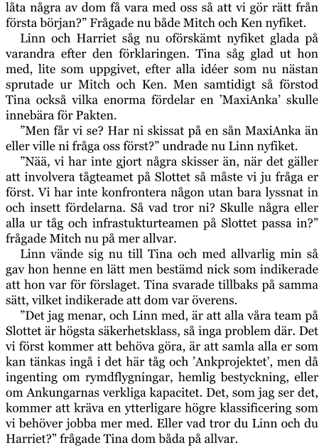 låta några av dom få vara med oss så att vi gör rätt från första början?” Frågade nu både Mitch och Ken nyfiket. Linn och Harriet såg nu oförskämt nyfiket glada på varandra efter den förklaringen. Tina såg glad ut hon med, lite som uppgivet, efter alla idéer som nu nästan sprutade ur Mitch och Ken. Men samtidigt så förstod Tina också vilka enorma fördelar en ’MaxiAnka’ skulle innebära för Pakten. ”Men får vi se? Har ni skissat på en sån MaxiAnka än eller ville ni fråga oss först?” undrade nu Linn nyfiket. ”Nää, vi har inte gjort några skisser än, när det gäller att involvera tågteamet på Slottet så måste vi ju fråga er först. Vi har inte konfrontera någon utan bara lyssnat in och insett fördelarna. Så vad tror ni? Skulle några eller alla ur tåg och infrastukturteamen på Slottet passa in?” frågade Mitch nu på mer allvar. Linn vände sig nu till Tina och med allvarlig min så gav hon henne en lätt men bestämd nick som indikerade att hon var för förslaget. Tina svarade tillbaks på samma sätt, vilket indikerade att dom var överens. ”Det jag menar, och Linn med, är att alla våra team på Slottet är högsta säkerhetsklass, så inga problem där. Det vi först kommer att behöva göra, är att samla alla er som kan tänkas ingå i det här tåg och ’Ankprojektet’, men då ingenting om rymdflygningar, hemlig bestyckning, eller om Ankungarnas verkliga kapacitet. Det, som jag ser det, kommer att kräva en ytterligare högre klassificering som vi behöver jobba mer med. Eller vad tror du Linn och du Harriet?” frågade Tina dom båda på allvar.