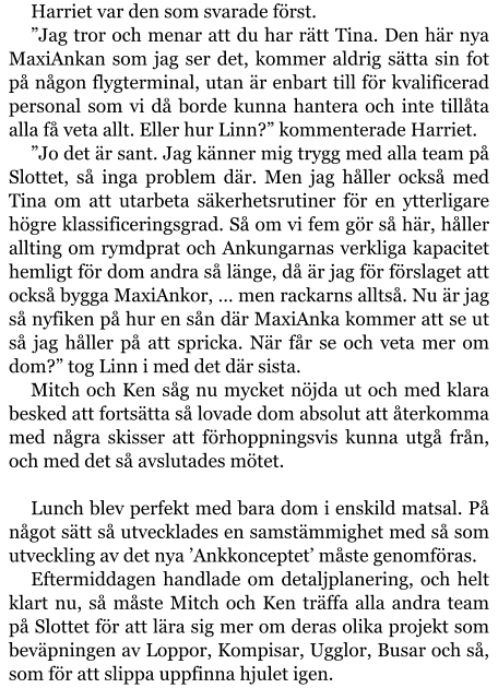 Harriet var den som svarade först. ”Jag tror och menar att du har rätt Tina. Den här nya MaxiAnkan som jag ser det, kommer aldrig sätta sin fot på någon flygterminal, utan är enbart till för kvalificerad personal som vi då borde kunna hantera och inte tillåta alla få veta allt. Eller hur Linn?” kommenterade Harriet. ”Jo det är sant. Jag känner mig trygg med alla team på Slottet, så inga problem där. Men jag håller också med Tina om att utarbeta säkerhetsrutiner för en ytterligare högre klassificeringsgrad. Så om vi fem gör så här, håller allting om rymdprat och Ankungarnas verkliga kapacitet hemligt för dom andra så länge, då är jag för förslaget att också bygga MaxiAnkor, … men rackarns alltså. Nu är jag så nyfiken på hur en sån där MaxiAnka kommer att se ut så jag håller på att spricka. När får se och veta mer om dom?” tog Linn i med det där sista. Mitch och Ken såg nu mycket nöjda ut och med klara besked att fortsätta så lovade dom absolut att återkomma med några skisser att förhoppningsvis kunna utgå från, och med det så avslutades mötet.   Lunch blev perfekt med bara dom i enskild matsal. På något sätt så utvecklades en samstämmighet med så som utveckling av det nya ’Ankkonceptet’ måste genomföras. Eftermiddagen handlade om detaljplanering, och helt klart nu, så måste Mitch och Ken träffa alla andra team på Slottet för att lära sig mer om deras olika projekt som beväpningen av Loppor, Kompisar, Ugglor, Busar och så, som för att slippa uppfinna hjulet igen.