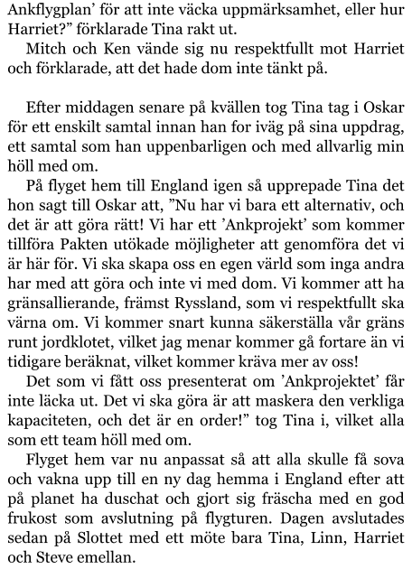 Ankflygplan’ för att inte väcka uppmärksamhet, eller hur Harriet?” förklarade Tina rakt ut. Mitch och Ken vände sig nu respektfullt mot Harriet och förklarade, att det hade dom inte tänkt på.  Efter middagen senare på kvällen tog Tina tag i Oskar för ett enskilt samtal innan han for iväg på sina uppdrag, ett samtal som han uppenbarligen och med allvarlig min höll med om. På flyget hem till England igen så upprepade Tina det hon sagt till Oskar att, ”Nu har vi bara ett alternativ, och det är att göra rätt! Vi har ett ’Ankprojekt’ som kommer tillföra Pakten utökade möjligheter att genomföra det vi är här för. Vi ska skapa oss en egen värld som inga andra har med att göra och inte vi med dom. Vi kommer att ha gränsallierande, främst Ryssland, som vi respektfullt ska värna om. Vi kommer snart kunna säkerställa vår gräns runt jordklotet, vilket jag menar kommer gå fortare än vi tidigare beräknat, vilket kommer kräva mer av oss! Det som vi fått oss presenterat om ’Ankprojektet’ får inte läcka ut. Det vi ska göra är att maskera den verkliga kapaciteten, och det är en order!” tog Tina i, vilket alla som ett team höll med om. Flyget hem var nu anpassat så att alla skulle få sova och vakna upp till en ny dag hemma i England efter att på planet ha duschat och gjort sig fräscha med en god frukost som avslutning på flygturen. Dagen avslutades sedan på Slottet med ett möte bara Tina, Linn, Harriet och Steve emellan.