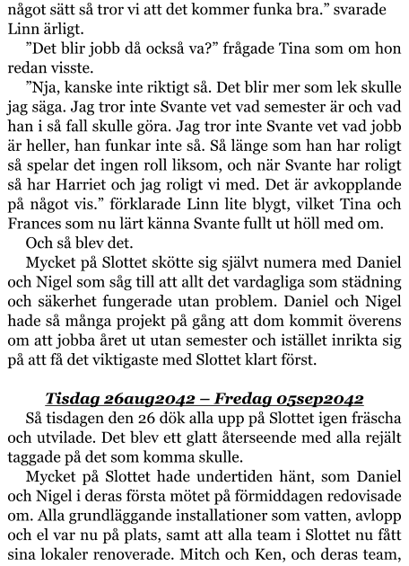 något sätt så tror vi att det kommer funka bra.” svarade Linn ärligt. ”Det blir jobb då också va?” frågade Tina som om hon redan visste. ”Nja, kanske inte riktigt så. Det blir mer som lek skulle jag säga. Jag tror inte Svante vet vad semester är och vad han i så fall skulle göra. Jag tror inte Svante vet vad jobb är heller, han funkar inte så. Så länge som han har roligt så spelar det ingen roll liksom, och när Svante har roligt så har Harriet och jag roligt vi med. Det är avkopplande på något vis.” förklarade Linn lite blygt, vilket Tina och Frances som nu lärt känna Svante fullt ut höll med om. Och så blev det. Mycket på Slottet skötte sig självt numera med Daniel och Nigel som såg till att allt det vardagliga som städning och säkerhet fungerade utan problem. Daniel och Nigel hade så många projekt på gång att dom kommit överens om att jobba året ut utan semester och istället inrikta sig på att få det viktigaste med Slottet klart först.  Tisdag 26aug2042 – Fredag 05sep2042 Så tisdagen den 26 dök alla upp på Slottet igen fräscha och utvilade. Det blev ett glatt återseende med alla rejält taggade på det som komma skulle. Mycket på Slottet hade undertiden hänt, som Daniel och Nigel i deras första mötet på förmiddagen redovisade om. Alla grundläggande installationer som vatten, avlopp och el var nu på plats, samt att alla team i Slottet nu fått sina lokaler renoverade. Mitch och Ken, och deras team,