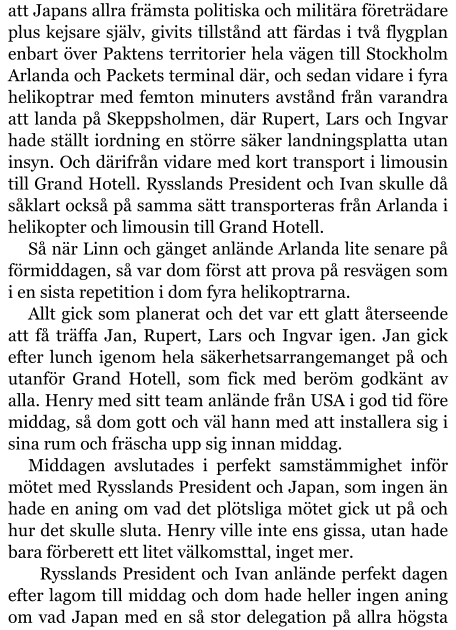 att Japans allra främsta politiska och militära företrädare plus kejsare själv, givits tillstånd att färdas i två flygplan enbart över Paktens territorier hela vägen till Stockholm Arlanda och Packets terminal där, och sedan vidare i fyra helikoptrar med femton minuters avstånd från varandra att landa på Skeppsholmen, där Rupert, Lars och Ingvar hade ställt iordning en större säker landningsplatta utan insyn. Och därifrån vidare med kort transport i limousin till Grand Hotell. Rysslands President och Ivan skulle då såklart också på samma sätt transporteras från Arlanda i helikopter och limousin till Grand Hotell. Så när Linn och gänget anlände Arlanda lite senare på förmiddagen, så var dom först att prova på resvägen som i en sista repetition i dom fyra helikoptrarna. Allt gick som planerat och det var ett glatt återseende att få träffa Jan, Rupert, Lars och Ingvar igen. Jan gick efter lunch igenom hela säkerhetsarrangemanget på och utanför Grand Hotell, som fick med beröm godkänt av alla. Henry med sitt team anlände från USA i god tid före middag, så dom gott och väl hann med att installera sig i sina rum och fräscha upp sig innan middag. Middagen avslutades i perfekt samstämmighet inför mötet med Rysslands President och Japan, som ingen än hade en aning om vad det plötsliga mötet gick ut på och hur det skulle sluta. Henry ville inte ens gissa, utan hade bara förberett ett litet välkomsttal, inget mer.   Rysslands President och Ivan anlände perfekt dagen efter lagom till middag och dom hade heller ingen aning om vad Japan med en så stor delegation på allra högsta