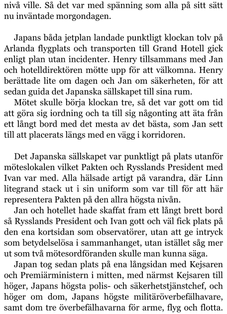 nivå ville. Så det var med spänning som alla på sitt sätt nu inväntade morgondagen.  Japans båda jetplan landade punktligt klockan tolv på Arlanda flygplats och transporten till Grand Hotell gick enligt plan utan incidenter. Henry tillsammans med Jan och hotelldirektören mötte upp för att välkomna. Henry berättade lite om dagen och Jan om säkerheten, för att sedan guida det Japanska sällskapet till sina rum. Mötet skulle börja klockan tre, så det var gott om tid att göra sig iordning och ta till sig någonting att äta från ett långt bord med det mesta av det bästa, som Jan sett till att placerats längs med en vägg i korridoren.  Det Japanska sällskapet var punktligt på plats utanför möteslokalen vilket Pakten och Rysslands President med Ivan var med. Alla hälsade artigt på varandra, där Linn litegrand stack ut i sin uniform som var till för att här representera Pakten på den allra högsta nivån. Jan och hotellet hade skaffat fram ett långt brett bord så Rysslands President och Ivan gott och väl fick plats på den ena kortsidan som observatörer, utan att ge intryck som betydelselösa i sammanhanget, utan istället såg mer ut som två mötesordföranden skulle man kunna säga. Japan tog sedan plats på ena långsidan med Kejsaren och Premiärministern i mitten, med närmst Kejsaren till höger, Japans högsta polis- och säkerhetstjänstchef, och höger om dom, Japans högste militäröverbefälhavare, samt dom tre överbefälhavarna för arme, flyg och flotta.